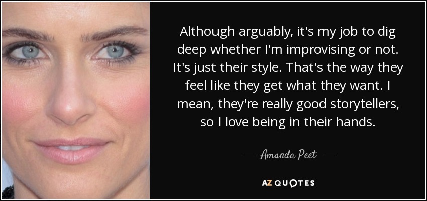 Although arguably, it's my job to dig deep whether I'm improvising or not. It's just their style. That's the way they feel like they get what they want. I mean, they're really good storytellers, so I love being in their hands. - Amanda Peet