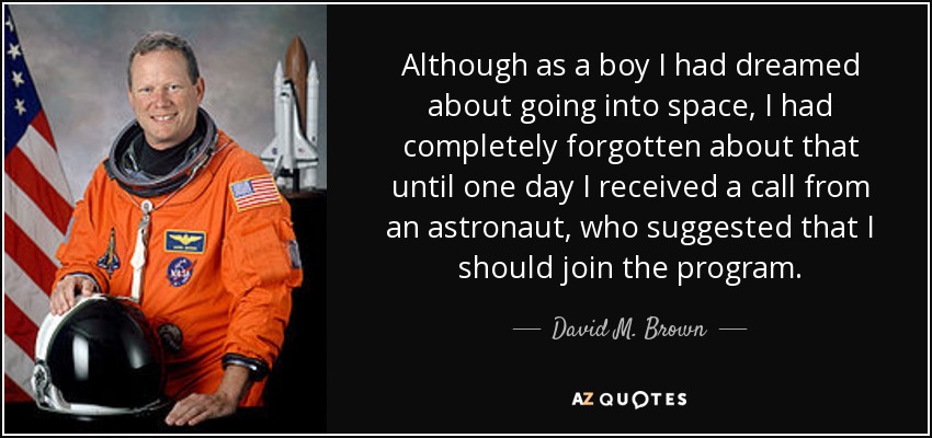 Although as a boy I had dreamed about going into space, I had completely forgotten about that until one day I received a call from an astronaut, who suggested that I should join the program. - David M. Brown