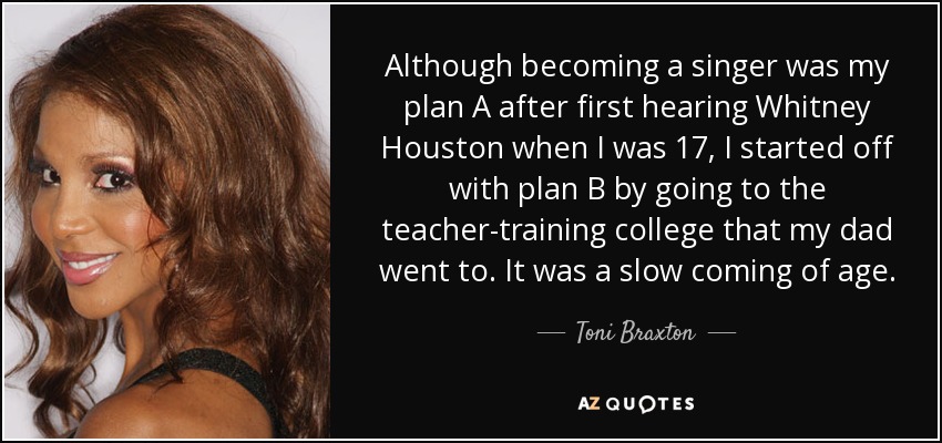 Although becoming a singer was my plan A after first hearing Whitney Houston when I was 17, I started off with plan B by going to the teacher-training college that my dad went to. It was a slow coming of age. - Toni Braxton