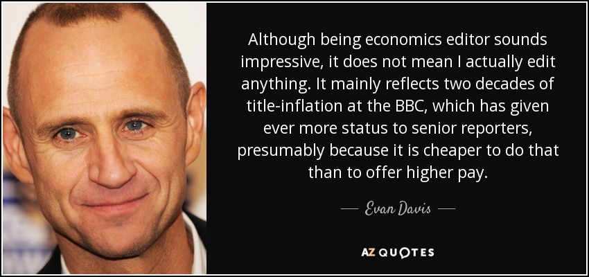 Although being economics editor sounds impressive, it does not mean I actually edit anything. It mainly reflects two decades of title-inflation at the BBC, which has given ever more status to senior reporters, presumably because it is cheaper to do that than to offer higher pay. - Evan Davis