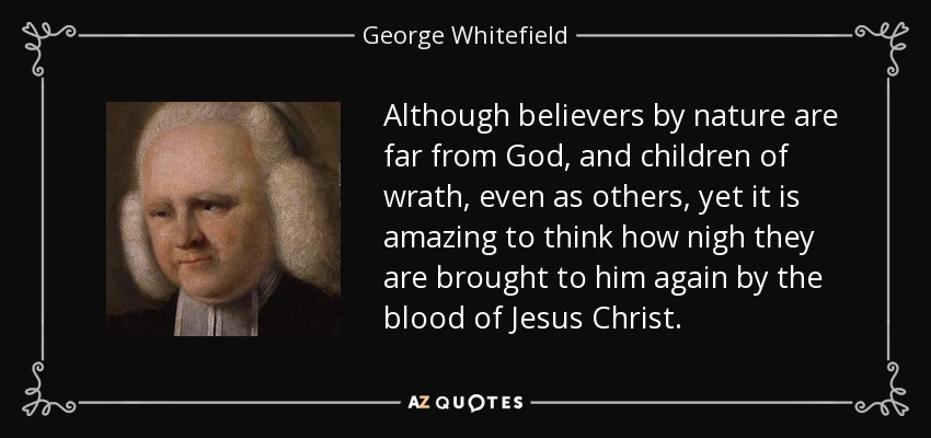 Although believers by nature are far from God, and children of wrath, even as others, yet it is amazing to think how nigh they are brought to him again by the blood of Jesus Christ. - George Whitefield