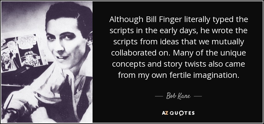 Although Bill Finger literally typed the scripts in the early days, he wrote the scripts from ideas that we mutually collaborated on. Many of the unique concepts and story twists also came from my own fertile imagination. - Bob Kane