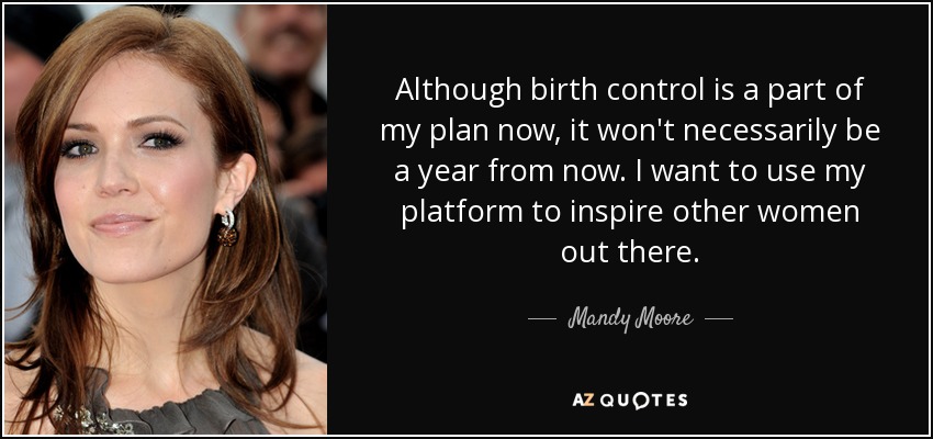 Although birth control is a part of my plan now, it won't necessarily be a year from now. I want to use my platform to inspire other women out there. - Mandy Moore