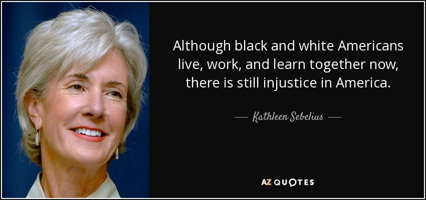 Although black and white Americans live, work, and learn together now, there is still injustice in America. - Kathleen Sebelius