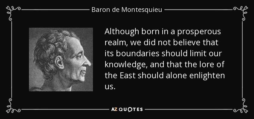 Although born in a prosperous realm, we did not believe that its boundaries should limit our knowledge, and that the lore of the East should alone enlighten us. - Baron de Montesquieu