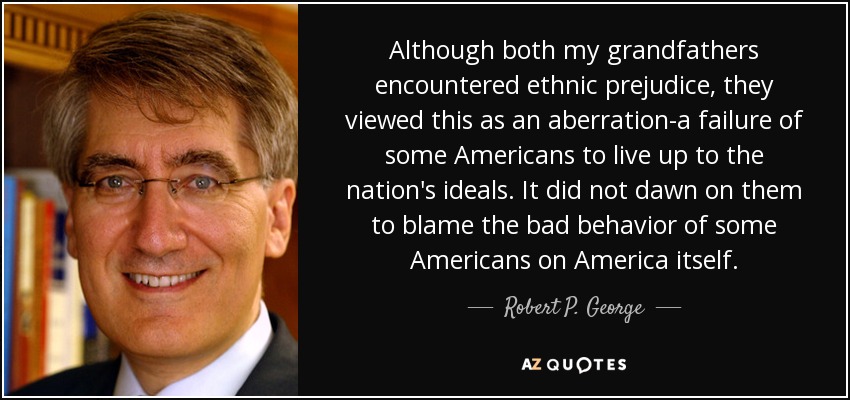 Although both my grandfathers encountered ethnic prejudice, they viewed this as an aberration-a failure of some Americans to live up to the nation's ideals. It did not dawn on them to blame the bad behavior of some Americans on America itself. - Robert P. George