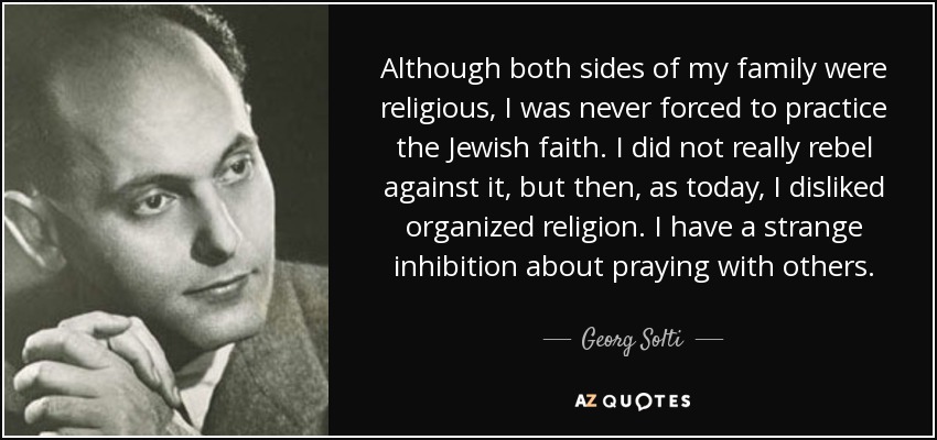Although both sides of my family were religious, I was never forced to practice the Jewish faith. I did not really rebel against it, but then, as today, I disliked organized religion. I have a strange inhibition about praying with others. - Georg Solti
