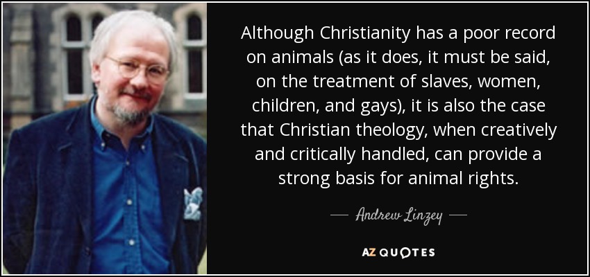 Although Christianity has a poor record on animals (as it does, it must be said, on the treatment of slaves, women, children, and gays), it is also the case that Christian theology, when creatively and critically handled, can provide a strong basis for animal rights. - Andrew Linzey