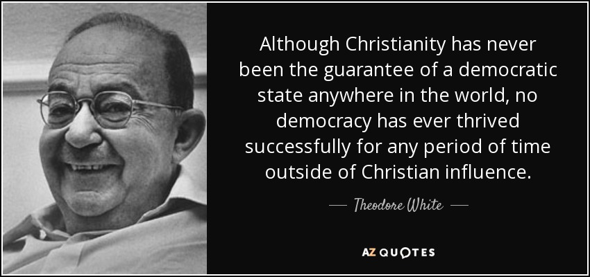 Although Christianity has never been the guarantee of a democratic state anywhere in the world, no democracy has ever thrived successfully for any period of time outside of Christian influence. - Theodore White