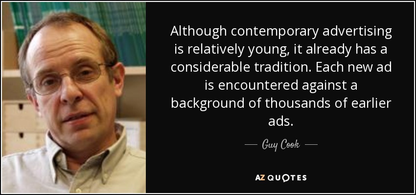 Although contemporary advertising is relatively young, it already has a considerable tradition. Each new ad is encountered against a background of thousands of earlier ads. - Guy Cook