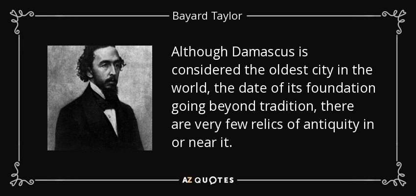 Although Damascus is considered the oldest city in the world, the date of its foundation going beyond tradition, there are very few relics of antiquity in or near it. - Bayard Taylor
