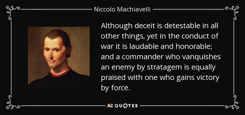 Although deceit is detestable in all other things, yet in the conduct of war it is laudable and honorable; and a commander who vanquishes an enemy by stratagem is equally praised with one who gains victory by force. - Niccolo Machiavelli