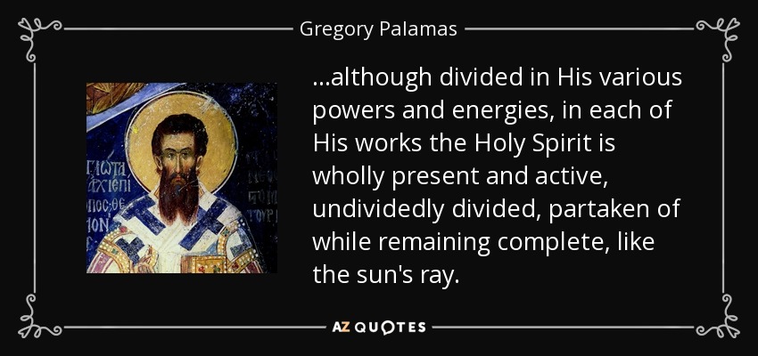 ...although divided in His various powers and energies, in each of His works the Holy Spirit is wholly present and active, undividedly divided, partaken of while remaining complete, like the sun's ray. - Gregory Palamas