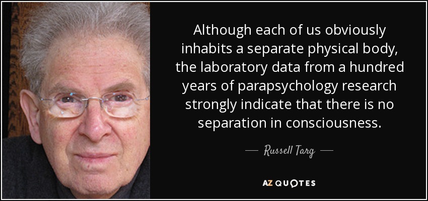 Although each of us obviously inhabits a separate physical body, the laboratory data from a hundred years of parapsychology research strongly indicate that there is no separation in consciousness. - Russell Targ