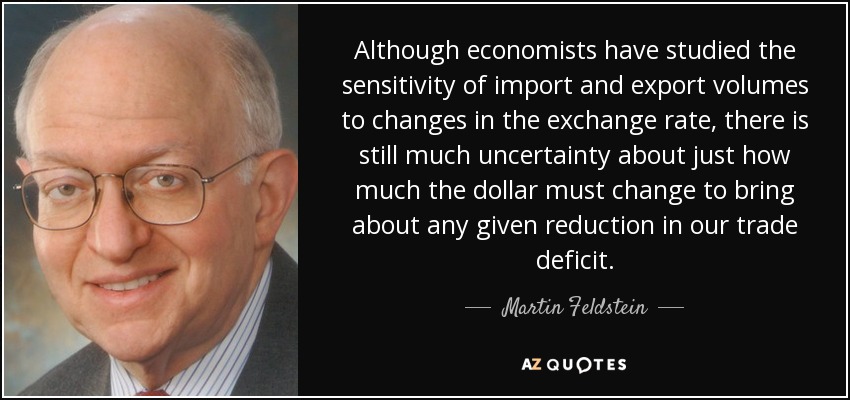 Although economists have studied the sensitivity of import and export volumes to changes in the exchange rate, there is still much uncertainty about just how much the dollar must change to bring about any given reduction in our trade deficit. - Martin Feldstein