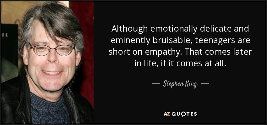 Although emotionally delicate and eminently bruisable, teenagers are short on empathy. That comes later in life, if it comes at all. - Stephen King