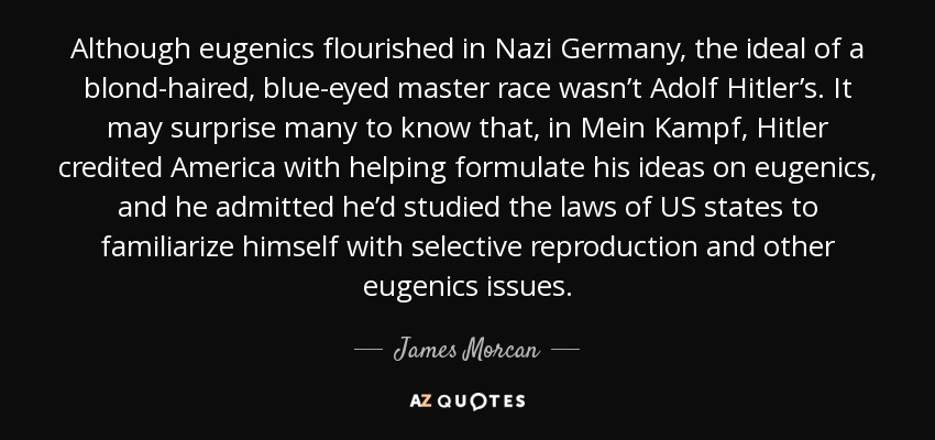 Although eugenics flourished in Nazi Germany, the ideal of a blond-haired, blue-eyed master race wasn’t Adolf Hitler’s. It may surprise many to know that, in Mein Kampf, Hitler credited America with helping formulate his ideas on eugenics, and he admitted he’d studied the laws of US states to familiarize himself with selective reproduction and other eugenics issues. - James Morcan
