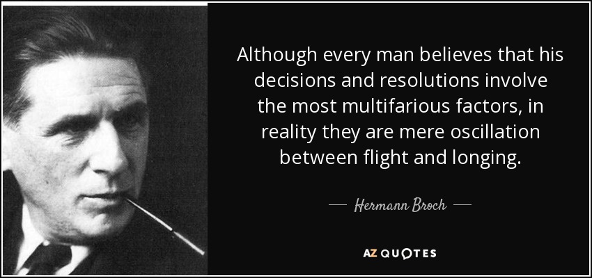 Although every man believes that his decisions and resolutions involve the most multifarious factors, in reality they are mere oscillation between flight and longing. - Hermann Broch