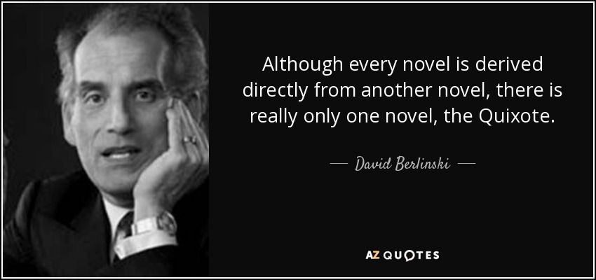 Although every novel is derived directly from another novel, there is really only one novel, the Quixote. - David Berlinski
