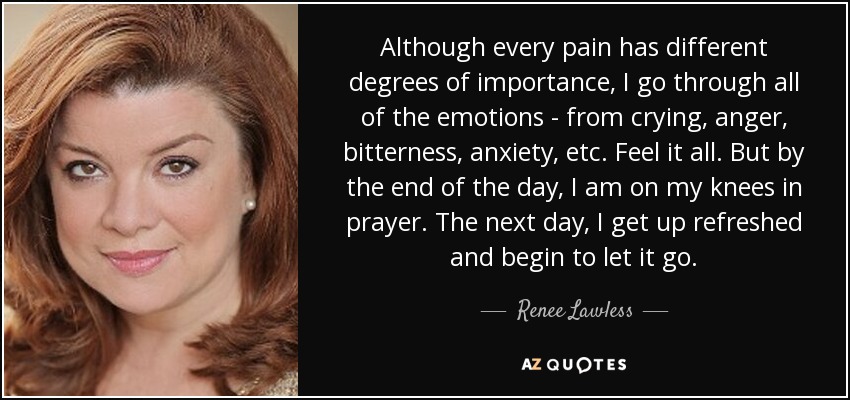 Although every pain has different degrees of importance, I go through all of the emotions - from crying, anger, bitterness, anxiety, etc. Feel it all. But by the end of the day, I am on my knees in prayer. The next day, I get up refreshed and begin to let it go. - Renee Lawless