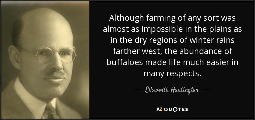 Although farming of any sort was almost as impossible in the plains as in the dry regions of winter rains farther west, the abundance of buffaloes made life much easier in many respects. - Ellsworth Huntington