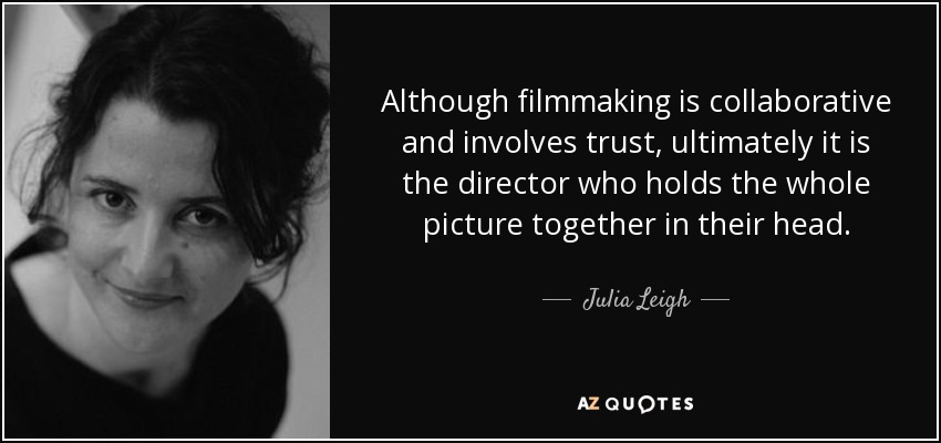 Although filmmaking is collaborative and involves trust, ultimately it is the director who holds the whole picture together in their head. - Julia Leigh