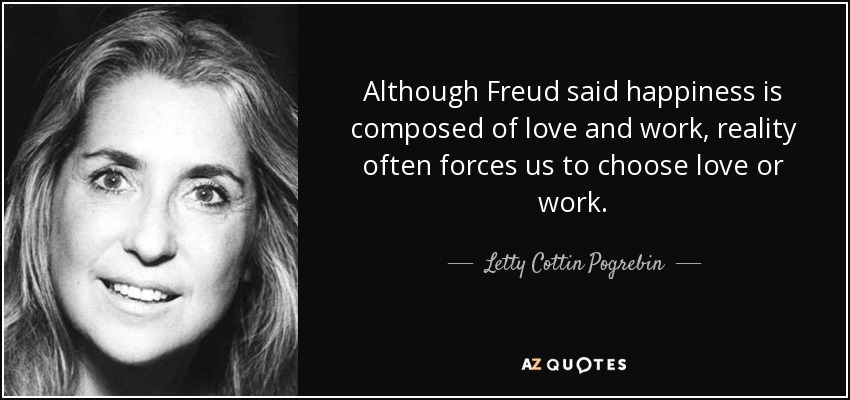 Although Freud said happiness is composed of love and work, reality often forces us to choose love or work. - Letty Cottin Pogrebin