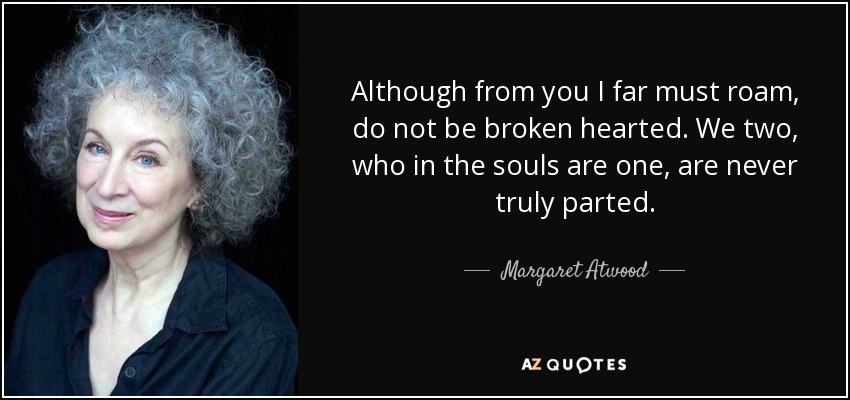 Although from you I far must roam, do not be broken hearted. We two, who in the souls are one, are never truly parted. - Margaret Atwood