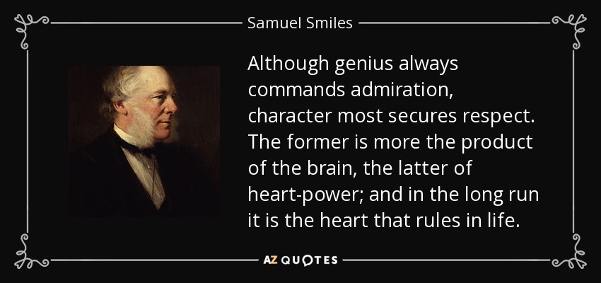 Although genius always commands admiration, character most secures respect. The former is more the product of the brain, the latter of heart-power; and in the long run it is the heart that rules in life. - Samuel Smiles