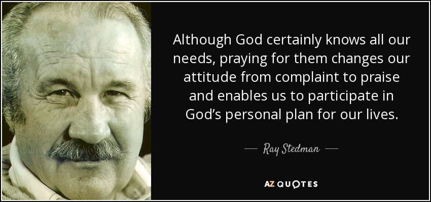 Although God certainly knows all our needs, praying for them changes our attitude from complaint to praise and enables us to participate in God’s personal plan for our lives. - Ray Stedman