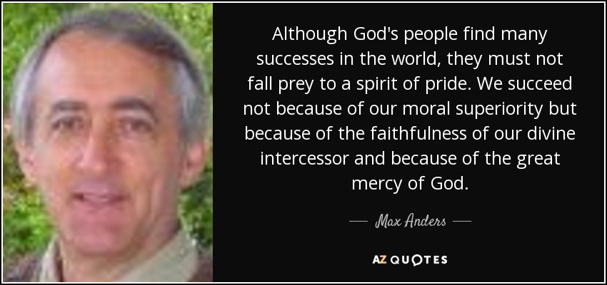Although God's people find many successes in the world, they must not fall prey to a spirit of pride. We succeed not because of our moral superiority but because of the faithfulness of our divine intercessor and because of the great mercy of God. - Max Anders