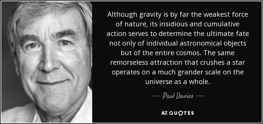 Although gravity is by far the weakest force of nature, its insidious and cumulative action serves to determine the ultimate fate not only of individual astronomical objects but of the entire cosmos. The same remorseless attraction that crushes a star operates on a much grander scale on the universe as a whole. - Paul Davies