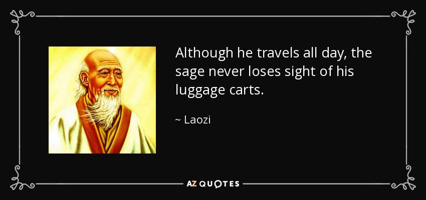 Although he travels all day, the sage never loses sight of his luggage carts. - Laozi