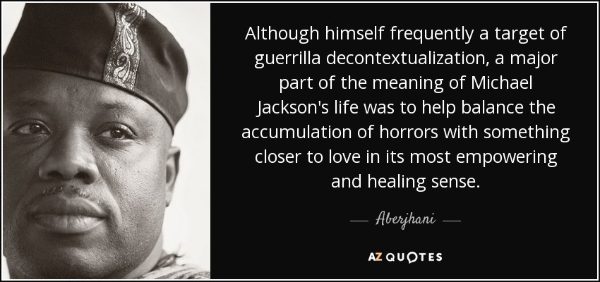 Although himself frequently a target of guerrilla decontextualization, a major part of the meaning of Michael Jackson's life was to help balance the accumulation of horrors with something closer to love in its most empowering and healing sense. - Aberjhani