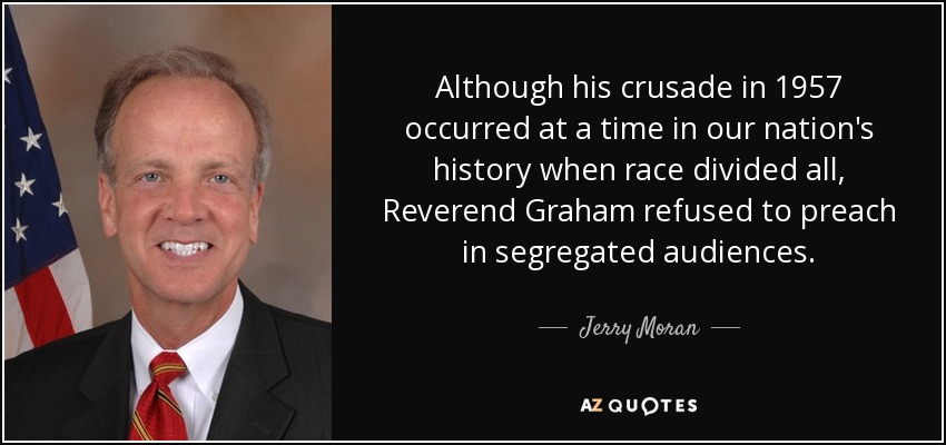 Although his crusade in 1957 occurred at a time in our nation's history when race divided all, Reverend Graham refused to preach in segregated audiences. - Jerry Moran