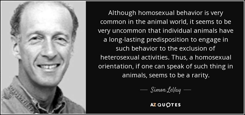Although homosexual behavior is very common in the animal world, it seems to be very uncommon that individual animals have a long-lasting predisposition to engage in such behavior to the exclusion of heterosexual activities. Thus, a homosexual orientation, if one can speak of such thing in animals, seems to be a rarity. - Simon LeVay