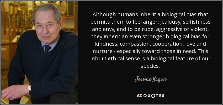 Although humans inherit a biological bias that permits them to feel anger, jealousy, selfishness and envy, and to be rude, aggressive or violent, they inherit an even stronger biological bias for kindness, compassion, cooperation, love and nurture - especially toward those in need. This inbuilt ethical sense is a biological feature of our species. - Jerome Kagan