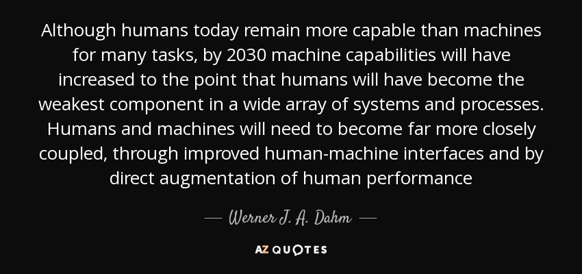Although humans today remain more capable than machines for many tasks, by 2030 machine capabilities will have increased to the point that humans will have become the weakest component in a wide array of systems and processes. Humans and machines will need to become far more closely coupled, through improved human-machine interfaces and by direct augmentation of human performance - Werner J. A. Dahm