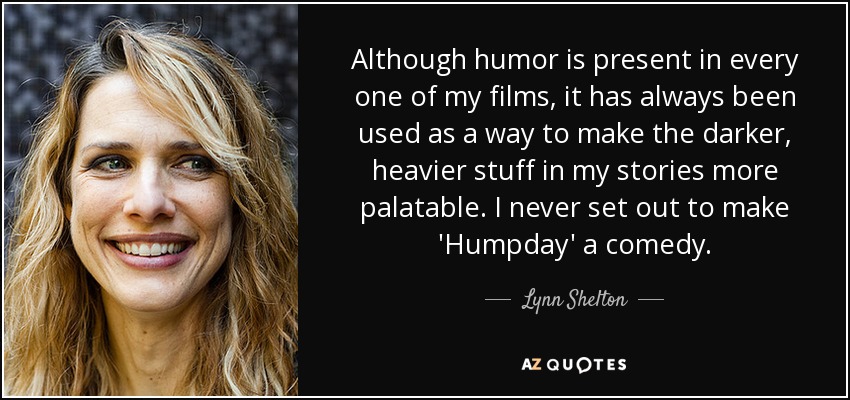 Although humor is present in every one of my films, it has always been used as a way to make the darker, heavier stuff in my stories more palatable. I never set out to make 'Humpday' a comedy. - Lynn Shelton