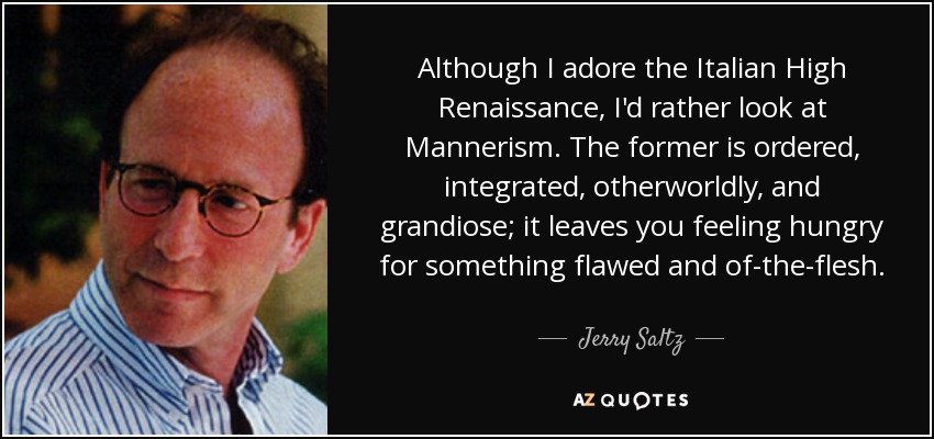 Although I adore the Italian High Renaissance, I'd rather look at Mannerism. The former is ordered, integrated, otherworldly, and grandiose; it leaves you feeling hungry for something flawed and of-the-flesh. - Jerry Saltz