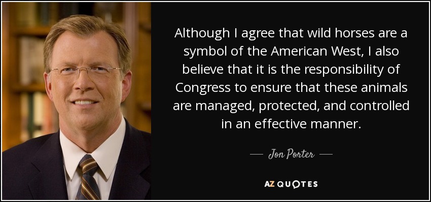Although I agree that wild horses are a symbol of the American West, I also believe that it is the responsibility of Congress to ensure that these animals are managed, protected, and controlled in an effective manner. - Jon Porter