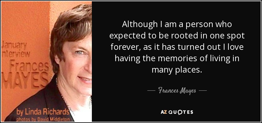 Although I am a person who expected to be rooted in one spot forever, as it has turned out I love having the memories of living in many places. - Frances Mayes