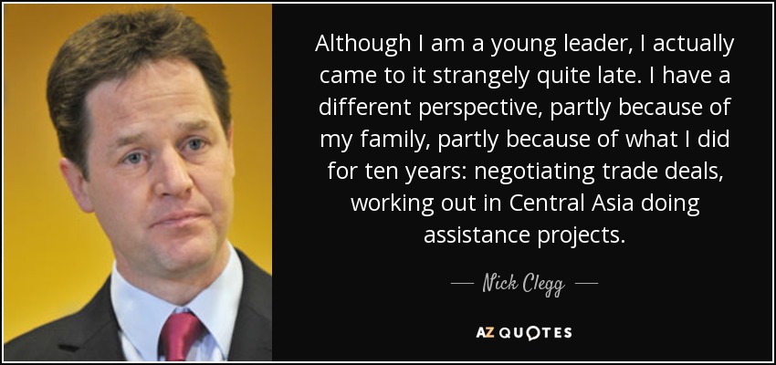 Although I am a young leader, I actually came to it strangely quite late. I have a different perspective, partly because of my family, partly because of what I did for ten years: negotiating trade deals, working out in Central Asia doing assistance projects. - Nick Clegg