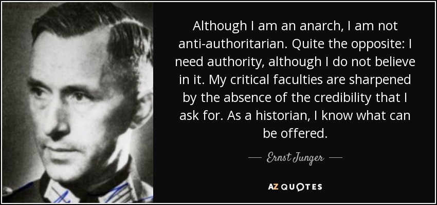 Although I am an anarch, I am not anti-authoritarian. Quite the opposite: I need authority, although I do not believe in it. My critical faculties are sharpened by the absence of the credibility that I ask for. As a historian, I know what can be offered. - Ernst Junger