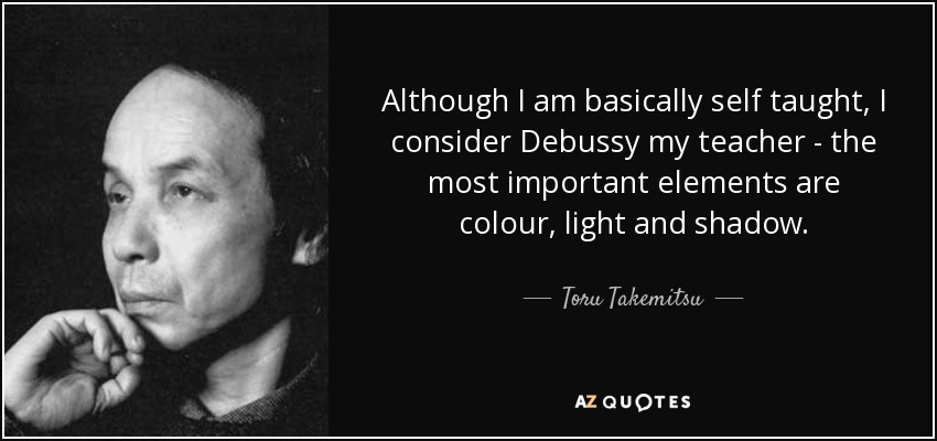 Although I am basically self taught, I consider Debussy my teacher - the most important elements are colour, light and shadow. - Toru Takemitsu