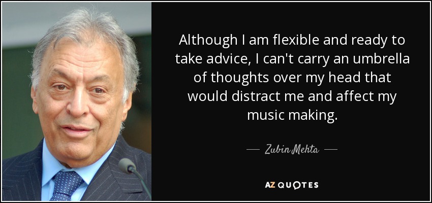 Although I am flexible and ready to take advice, I can't carry an umbrella of thoughts over my head that would distract me and affect my music making. - Zubin Mehta