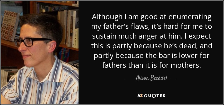 Although I am good at enumerating my father’s flaws, it’s hard for me to sustain much anger at him. I expect this is partly because he’s dead, and partly because the bar is lower for fathers than it is for mothers. - Alison Bechdel