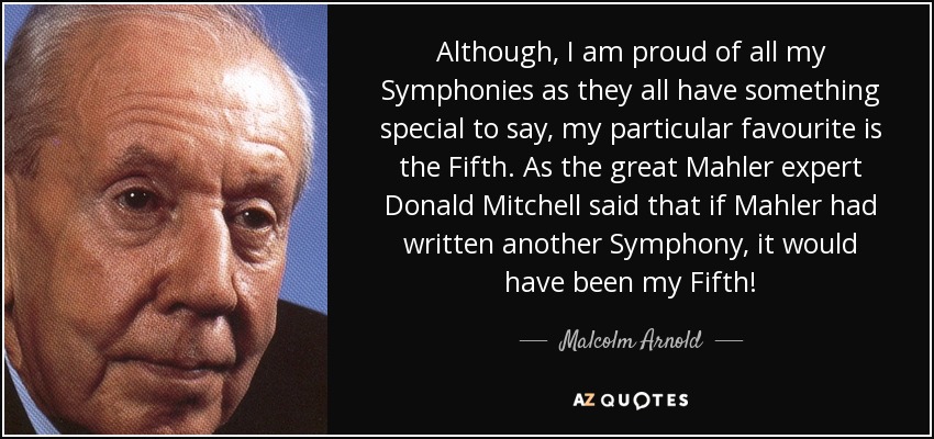 Although, I am proud of all my Symphonies as they all have something special to say, my particular favourite is the Fifth. As the great Mahler expert Donald Mitchell said that if Mahler had written another Symphony, it would have been my Fifth! - Malcolm Arnold