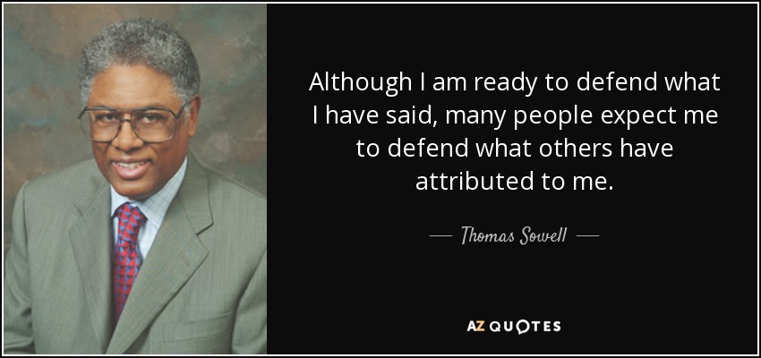 Although I am ready to defend what I have said, many people expect me to defend what others have attributed to me. - Thomas Sowell