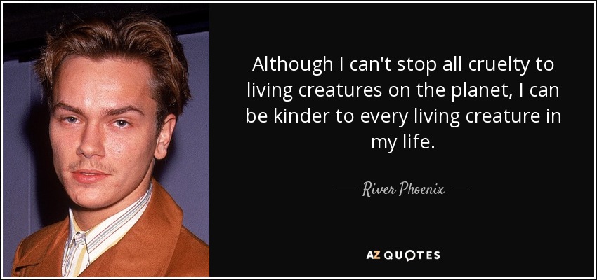 Although I can't stop all cruelty to living creatures on the planet, I can be kinder to every living creature in my life. - River Phoenix